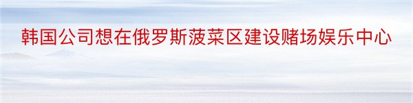 韩国公司想在俄罗斯菠菜区建设赌场娱乐中心