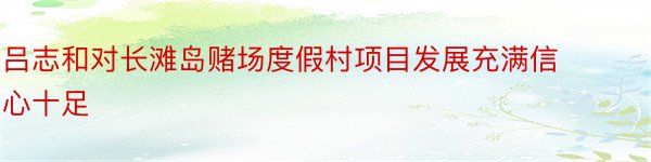 吕志和对长滩岛赌场度假村项目发展充满信心十足