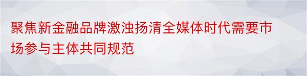 聚焦新金融品牌激浊扬清全媒体时代需要市场参与主体共同规范