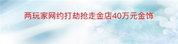 两玩家网约打劫抢走金店40万元金饰