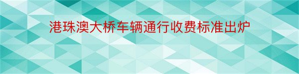 港珠澳大桥车辆通行收费标准出炉