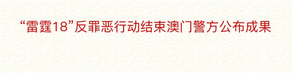 “雷霆18”反罪恶行动结束澳门警方公布成果