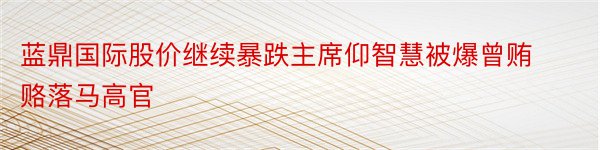 蓝鼎国际股价继续暴跌主席仰智慧被爆曾贿赂落马高官