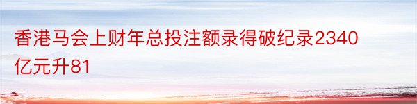 香港马会上财年总投注额录得破纪录2340亿元升81