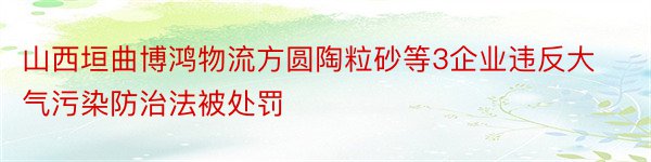 山西垣曲博鸿物流方圆陶粒砂等3企业违反大气污染防治法被处罚