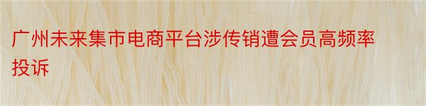 广州未来集市电商平台涉传销遭会员高频率投诉