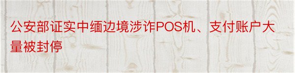 公安部证实中缅边境涉诈POS机、支付账户大量被封停