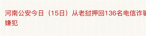 河南公安今日（15日）从老挝押回136名电信诈骗嫌犯