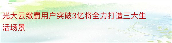 光大云缴费用户突破3亿将全力打造三大生活场景