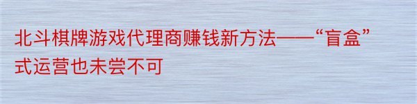 北斗棋牌游戏代理商赚钱新方法——“盲盒”式运营也未尝不可