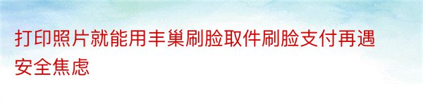 打印照片就能用丰巢刷脸取件刷脸支付再遇安全焦虑