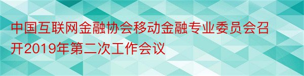 中国互联网金融协会移动金融专业委员会召开2019年第二次工作会议