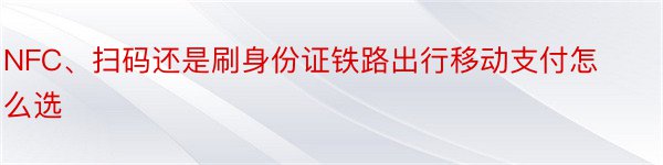 NFC、扫码还是刷身份证铁路出行移动支付怎么选