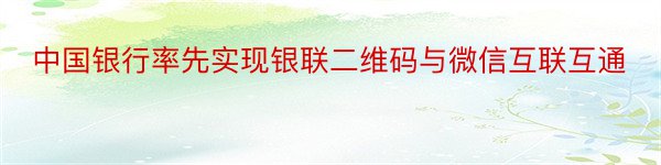 中国银行率先实现银联二维码与微信互联互通