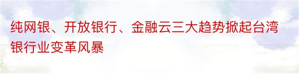 纯网银、开放银行、金融云三大趋势掀起台湾银行业变革风暴