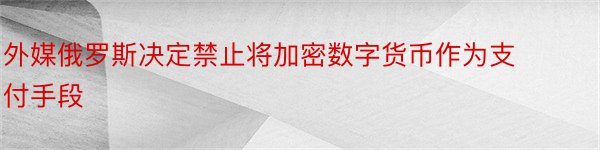 外媒俄罗斯决定禁止将加密数字货币作为支付手段