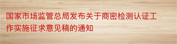 国家市场监管总局发布关于商密检测认证工作实施征求意见稿的通知