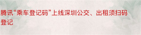 腾讯“乘车登记码”上线深圳公交、出租须扫码登记