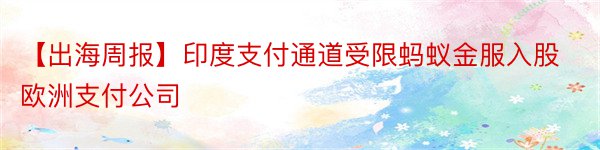 【出海周报】印度支付通道受限蚂蚁金服入股欧洲支付公司