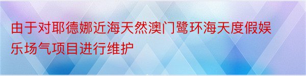 由于对耶德娜近海天然澳门鹭环海天度假娱乐场气项目进行维护