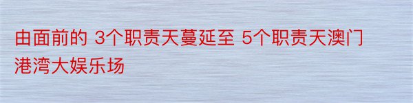 由面前的 3个职责天蔓延至 5个职责天澳门港湾大娱乐场