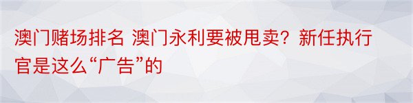 澳门赌场排名 澳门永利要被甩卖？新任执行官是这么“广告”的