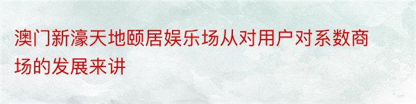 澳门新濠天地颐居娱乐场从对用户对系数商场的发展来讲