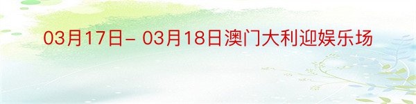 03月17日- 03月18日澳门大利迎娱乐场