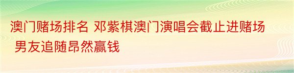 澳门赌场排名 邓紫棋澳门演唱会截止进赌场 男友追随昂然赢钱