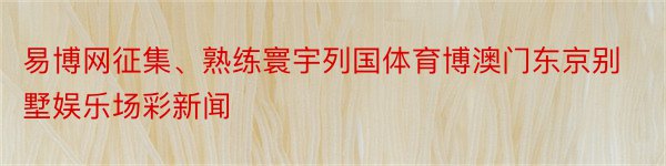 易博网征集、熟练寰宇列国体育博澳门东京别墅娱乐场彩新闻