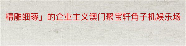 精雕细琢」的企业主义澳门聚宝轩角子机娱乐场