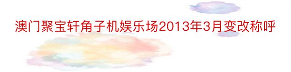 澳门聚宝轩角子机娱乐场2013年3月变改称呼