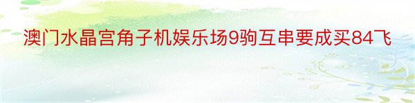 澳门水晶宫角子机娱乐场9驹互串要成买84飞