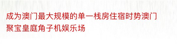 成为澳门最大规模的单一栈房住宿时势澳门聚宝皇庭角子机娱乐场