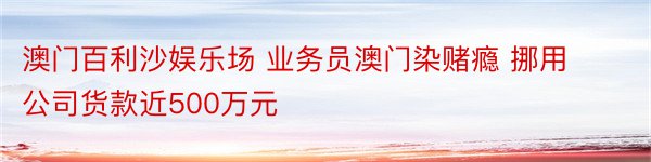 澳门百利沙娱乐场 业务员澳门染赌瘾 挪用公司货款近500万元