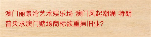 澳门丽景湾艺术娱乐场 澳门风起潮涌 特朗普央求澳门赌场商标欲重操旧业？