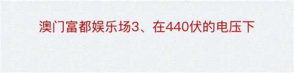 澳门富都娱乐场3、在440伏的电压下