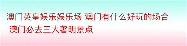 澳门英皇娱乐娱乐场 澳门有什么好玩的场合 澳门必去三大著明景点