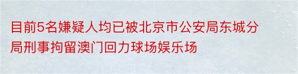 目前5名嫌疑人均已被北京市公安局东城分局刑事拘留澳门回力球场娱乐场