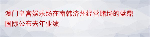 澳门皇宫娱乐场在南韩济州经营赌场的蓝鼎国际公布去年业绩