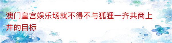 澳门皇宫娱乐场就不得不与狐狸一齐共商上井的目标