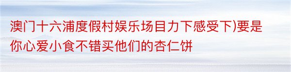 澳门十六浦度假村娱乐场目力下感受下)要是你心爱小食不错买他们的杏仁饼