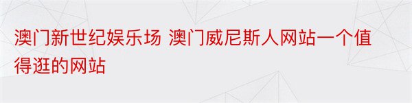 澳门新世纪娱乐场 澳门威尼斯人网站一个值得逛的网站