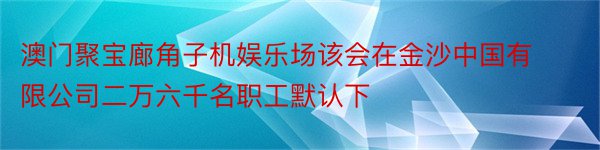 澳门聚宝廊角子机娱乐场该会在金沙中国有限公司二万六千名职工默认下