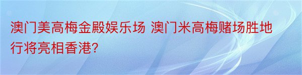 澳门美高梅金殿娱乐场 澳门米高梅赌场胜地行将亮相香港？