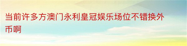 当前许多方澳门永利皇冠娱乐场位不错换外币啊