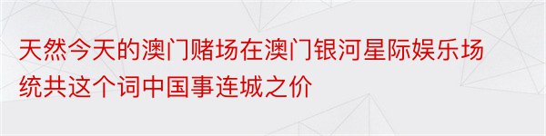 天然今天的澳门赌场在澳门银河星际娱乐场统共这个词中国事连城之价