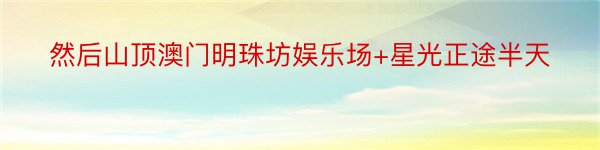 然后山顶澳门明珠坊娱乐场+星光正途半天