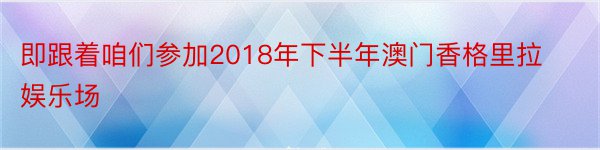 即跟着咱们参加2018年下半年澳门香格里拉娱乐场