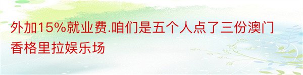 外加15%就业费.咱们是五个人点了三份澳门香格里拉娱乐场